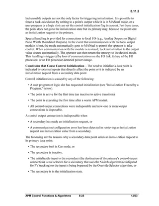 8.11.2
Indisposable outputs are not the only factor for triggering initialization. It is possible to
force a back-calculation by writing to a point's output while it is in MANual mode, or a
user program or a logic slot can set the control initialization flag in a point. For these cases,
the point does not go to the initialization state but its primary may, because the point sent
an initialization request to the primary.
Special handling is provided for connections to local I/O (e.g., Analog Outputs or Digital
Pulse Width Modulated Outputs). In the event that communication with the local output
module is lost, the mode automatically goes to MANual to permit the operator to take
control. When communication with the module is restored, back initialization to the output
value occurs automatically. The operator can then return the strategy to the desired mode.
This handling is triggered by loss of communications on the I/O link, failure of the I/O
processor, or an I/O processor-detected power outage.
Conditions that Cause Control Initialization—The need to initialize a data point is
indicated by external upsets that directly affect the point or it is indicated by an
initialization request from a secondary data point.
Control initialization is caused by any of the following:
• A user program or logic slot has requested initialization (see "Initialization Forced by a
Program," below).
• The point is active for the first time (an inactive to active transition).
• The point is executing the first time after a warm APM restart.
• All control output connections were indisposable and now one or more output
connections is disposable.
A control output connection is indisposable when
• A secondary has made an initialization request, or
• A communication/configuration error has been detected in retrieving an initialization
request and initialization value from a secondary.
The following are the reasons why a secondary data point sends an initialization request to
its primary data point:
• The secondary isn't in Cas mode, or
• The secondary is inactive.
• The initializable input to the secondary (the destination of the primary's control output
connection) is not selected for a secondary that uses the Switch algorithm (configured
for PV tracking) or the input is being bypassed by the Override Selector algorithm, or
• The secondary is in the initialization state.

APM Control Functions & Algorithms

8-25

12/03

 
