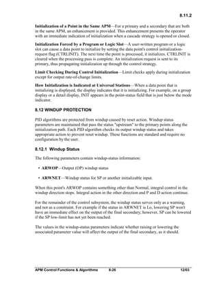 8.11.2
Initialization of a Point in the Same APM—For a primary and a secondary that are both
in the same APM, an enhancement is provided. This enhancement presents the operator
with an immediate indication of initialization when a cascade strategy is opened or closed.
Initialization Forced by a Program or Logic Slot—A user-written program or a logic
slot can cause a data point to initialize by setting the data point's control initializationrequest flag (CTRLINIT). The next time the point is processed, it initializes. CTRLINIT is
cleared when the processing pass is complete. An initialization request is sent to its
primary, thus propagating initialization up through the control strategy.
Limit Checking During Control Initialization—Limit checks apply during initialization
except for output rate-of-change limits.
How Initialization is Indicated at Universal Stations—When a data point that is
initializing is displayed, the display indicates that it is initializing. For example, on a group
display or a detail display, INIT appears in the point-status field that is just below the mode
indicator.
8.12 WINDUP PROTECTION
PID algorithms are protected from windup caused by reset action. Windup status
parameters are maintained that pass the status "upstream" to the primary points along the
initialization path. Each PID algorithm checks its output windup status and takes
appropriate action to prevent reset windup. These functions are standard and require no
configuration by the user.
8.12.1 Windup Status
The following parameters contain windup-status information:
• ARWOP—Output (OP) windup status
• ARWNET—Windup status for SP or another initializable input.
When this point's ARWOP contains something other than Normal, integral control in the
windup direction stops. Integral action in the other direction and P and D action continue.
For the remainder of the control subsystem, the windup status serves only as a warning,
and not as a constraint. For example if the status in ARWNET is Lo, lowering SP won't
have an immediate effect on the output of the final secondary; however, SP can be lowered
if the SP low-limit has not yet been reached.
The values in the windup-status parameters indicate whether raising or lowering the
associated parameter value will affect the output of the final secondary, as it should.

APM Control Functions & Algorithms

8-26

12/03

 