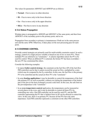 8.12
The values for parameters ARWNET and ARWOP are as follows:
• Normal—Free to move in either direction
• Hi—Free to move only in the lower direction
• Lo—Free to move only in the upper direction
• HiLo—Not free to move in any direction
8.12.2 Status Propagation
Windup status is propagated to ARWOP and ARWNET of the same point, and then from
ARWNET of the secondary point to the primary point, and so on.
Propagation from secondary to primary is instantaneous if both are in the same process
unit and the same APM. Otherwise, it takes place on the next processing pass for each
point.
8.13 OVERRIDE CONTROL
Override control strategies are primarily used for multivariable constraint control. In such a
strategy, control of a single process variable is based on one of two or more PVs. These
multiple PVs are referred to as "constraints." A selector algorithm selects the PV to be
used for control. When an different PV is selected, the former PV has been overridden—
the new PV has constrained the others.
Consider the following examples:
• In typical boiler-control strategy, the constraint on the fuel flow (SP of the fuel-flow
PID controller) can be that it cannot exceed the actual air flow, multiplied by a ratio
(which may be computed by the O2 controller). In this case, the fuel flow is the primary
PV to be controlled and the actual air-flow PV is the "constraint."
• In some heating applications it may be desirable to control the temperature of the feed
(the primary PV) as well as possible, without ever letting the temperature of the hottest
part of the pot (or the heat exchanger) exceed a safe limit. In this case, the safe limit on
the pot temperature is the "constraint."
• In an oven temperature-control application, the temperatures can be measured at
several places in the oven, and it may be desirable to control all these PVs by
controlling one valve. One PID controller can be used for each PV, and the PID
controller representing the PV that is farthest from its SP can be allowed to control the
valve. In this case, there is no primary PV, because all the PVs have the same
importance. Each PID controller represents a constraint on the other PID controllers.

APM Control Functions & Algorithms

8-27

12/03

 