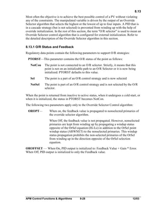 8.13
Most often the objective is to achieve the best possible control of a PV without violating
any of the constraints. The manipulated variable is driven by the output of an Override
Selector algorithm that selects the highest or the lowest of up to four inputs. A PID that is
in a cascade strategy (but is not selected) is prevented from winding up with the help of
override initialization. In the rest of this section, the term "O/R selector" is used to mean an
Override Selector control algorithm that is configured for external initialization. Refer to
the detailed description of the Override Selector algorithm in this section.
8.13.1 O/R Status and Feedback
Regulatory data points contain the following parameters to support O/R strategies:
PTORST—This parameter contains the O/R status of the point as follows:
NotCon

The point is not connected to an O/R selector. Strictly, it means that this
point is not on an initializable path to an O/R Selector or it is now being
initialized. PTORST defaults to this value.

Sel

The point is a part of an O/R control strategy and is now selected

NotSel

The point is part of an O/R control strategy and is not selected by the O/R
selector.

When the point is returned from inactive to active status, when it undergoes a cold start, or
when it is initialized, the status in PTORST becomes NotCon.
The following two parameters apply only to the Override Selector Control algorithm:
OROPT—

When on, the feedback value is propagated to nonselected primaries of
the override selector algorithm.
When Off, the feedback value is not propagated. However, nonselected
primaries are kept from winding up by propagating a windup status
opposite of the OrSel equation (Hi-Lo) in addition to the OrSel point
windup status (ARWNET) to the nonselected primaries. This windup
status propagation prohibits the non-selected primaries of the OrSel
from winding up in the direction opposite of the OrSel selection
equation.

OROFFSET — When On, PID output is initialized to: Feedback Value + Gain * Error.
When Off, PID output is initialized to only the Feedback value.

APM Control Functions & Algorithms

8-28

12/03

 