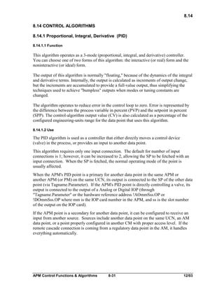 8.14
8.14 CONTROL ALGORITHMS
8.14.1 Proportional, Integral, Derivative (PID)
8.14.1.1 Function

This algorithm operates as a 3-mode (proportional, integral, and derivative) controller.
You can choose one of two forms of this algorithm: the interactive (or real) form and the
noninteractive (or ideal) form.
The output of this algorithm is normally "floating," because of the dynamics of the integral
and derivative terms. Internally, the output is calculated as increments of output change,
but the increments are accumulated to provide a full-value output, thus simplifying the
techniques used to achieve "bumpless" outputs when modes or tuning constants are
changed.
The algorithm operates to reduce error in the control loop to zero. Error is represented by
the difference between the process variable in percent (PVP) and the setpoint in percent
(SPP). The control-algorithm output value (CV) is also calculated as a percentage of the
configured engineering-units range for the data point that uses this algorithm.
8.14.1.2 Use

The PID algorithm is used as a controller that either directly moves a control device
(valve) in the process, or provides an input to another data point.
This algorithm requires only one input connection. The default for number of input
connections is 1; however, it can be increased to 2, allowing the SP to be fetched with an
input connection. When the SP is fetched, the normal operating mode of the point is
usually affected.
When the APM's PID point is a primary for another data point in the same APM or
another APM (or PM) on the same UCN, its output is connected to the SP of the other data
point (via Tagname.Parameter). If the APM's PID point is directly controlling a valve, its
output is connected to the output of a Analog or Digital IOP (through
"Tagname.Parameter" or the hardware reference address !AOmmSss.OP or
!DOmmSss.OP where mm is the IOP card number in the APM, and ss is the slot number
of the output on the IOP card).
If the APM point is a secondary for another data point, it can be configured to receive an
input from another source. Sources include another data point on the same UCN, an AM
data point, or a point properly configured in another CM with proper access level. If the
remote cascade connection is coming from a regulatory data point in the AM, it handles
everything automatically.

APM Control Functions & Algorithms

8-31

12/03

 