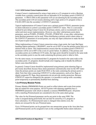 1.3.3
1.3.3.1 UCN Contact Cutout Implementation

Contact Cutout is implemented by using a logic point or a CL program to write a Boolean
variable from a primary control point into an alarmable UCN secondary point's CONTCUT
parameter. A TRUE (ON) in this parameter will cut out alarming by the secondary point.
The secondary point will not resume alarming until a logic point or CL program writes a
FALSE (OFF) into the secondary’s CONTCUT parameter.
Typical implementation of Contact Cutout uses a primary point's PTINAL parameter (pointin-alarm indicator) to control a secondary point's CONTCUT status. This is a convenient
method for providing Contact Cutout for all primary alarms, and we recommend it as the
safest and most secure implementation. However, any other valid primary point alarm
parameter, such as PVHIFL, PVHHFL, PVLOFL, PVROCNFL, or any other valid primary
point Boolean parameter can be used. When distributing a primary point's alarm status to
the CONTCUT parameter of several points, use only one input connection to make the best
use of peer-to-peer resources.
When implementing a Contact Cutout connection using a logic point, the Logic Bad Input
handling Option parameter, LIBADOPT, must be set to OFF in case the primary point fails or is
deleted while in alarm. This implementation ensures that the secondary point's CONTCUT
parameter will be set to OFF in the event of a point failure. In addition, if the primary and
secondary points are in different UCN nodes, the logic point should be located in the same node
as the secondary point in case the node containing the primary point is idled or fails.
For the same reason, we recommend that CL programs be located in the same node as the
secondary point. CL programs should include error trapping code to handle the different
failure cases described above.
In general, Contact Cutout should be implemented using primary point alarming flags as
previously described, because these alarm parameters automatically clear (to the OFF state)
when the primary points are made INACTIVE or the node containing the primary point is
idled. Note that when connecting CONTCUT to other parameters, such as box flags or
digital composite PV flags, these parameters do not provide similar protection. Because
CONTCUT cannot be changed by the operator, it is possible to end up with a secondary
point temporarily or permanently disabled from alarming.
1.3.4 Primary Module Points
Primary Module (PRIMMOD) Points are used to collect alarms and events from points
that are related for some purpose. All UCN points with alarming capability have a
PRIMMOD parameter with which to identify a common PRIMMOD point. All points
with a matching Primmod point are considered to be in the same alarm group.
The value for the Primmod parameter can be any point in the same NIM. The
value is assigned during point build, but can later be stored by a CL program or
from schematics. If a Primmod point name is changed when alarms exist, the
alarms are reissued for the new Primmod name.
Up to 10 Primmod points can be grouped into one annunciator group in the Area data base
and Primmod points can be assigned to turn on the configurable button alarm indicators.

APM Control Functions & Algorithms

1-12

12/03

 