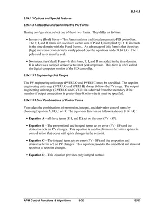 8.14.1
8.14.1.3 Options and Special Features
8.14.1.3.1 Interactive and Noninteractive PID Forms

During configuration, select one of these two forms. They differ as follows:
• Interactive (Real) Form—This form emulates traditional pneumatic-PID controllers.
The P, I, and D terms are calculated as the sum of P and I, multiplied by D. D interacts
in the time domain with the P and I terms. An advantage of this form is that the poles
(lags) and zeros (leads) can be easily placed (see the equations under 8.14.1.4). The
poles and zeros must be real.
• Noninteractive (Ideal) Form—In this form, P, I, and D are added in the time domain.
D is added as a damped derivative to limit peak amplitude. This form is often called
the digital-computer version of the PID controller.
8.14.1.3.2 Engineering Unit Ranges

The PV engineering unit range (PVEULO and PVEUHI) must be specified. The setpoint
engineering unit range (SPEULO and SPEUHI) always follows the PV range. The output
engineering unit range (CVEULO and CVEUHI) is derived from the secondary if the
number of output connections is greater than 0, otherwise it must be specified.
8.14.1.3.3 Four Combinations of Control Terms

You select the combinations of proportion, integral, and derivative control terms by
choosing Equation A, B, C, or D. The equations function as follows (also see 8.14.1.4):
• Equation A—all three terms (P, I, and D) act on the error (PV - SP).
• Equation B—The proportional and integral terms act on error (PV - SP) and the
derivative acts on PV changes. This equation is used to eliminate derivative spikes in
control action that occur with quick changes in the setpoint.
• Equation C—The integral term acts on error (PV - SP) and the proportion and
derivative terms act on PV changes. This equation provides the smoothest and slowest
response to setpoint changes.
• Equation D—This equation provides only integral control.

APM Control Functions & Algorithms

8-33

12/03

 