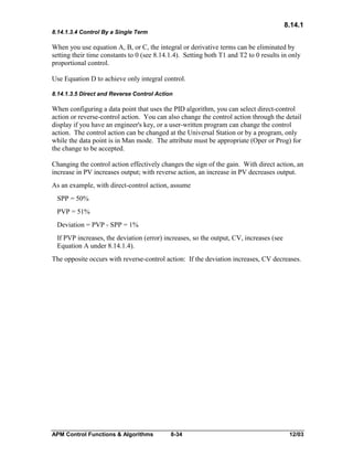 8.14.1
8.14.1.3.4 Control By a Single Term

When you use equation A, B, or C, the integral or derivative terms can be eliminated by
setting their time constants to 0 (see 8.14.1.4). Setting both T1 and T2 to 0 results in only
proportional control.
Use Equation D to achieve only integral control.
8.14.1.3.5 Direct and Reverse Control Action

When configuring a data point that uses the PID algorithm, you can select direct-control
action or reverse-control action. You can also change the control action through the detail
display if you have an engineer's key, or a user-written program can change the control
action. The control action can be changed at the Universal Station or by a program, only
while the data point is in Man mode. The attribute must be appropriate (Oper or Prog) for
the change to be accepted.
Changing the control action effectively changes the sign of the gain. With direct action, an
increase in PV increases output; with reverse action, an increase in PV decreases output.
As an example, with direct-control action, assume
SPP = 50%
PVP = 51%
Deviation = PVP - SPP = 1%
If PVP increases, the deviation (error) increases, so the output, CV, increases (see
Equation A under 8.14.1.4).
The opposite occurs with reverse-control action: If the deviation increases, CV decreases.

APM Control Functions & Algorithms

8-34

12/03

 