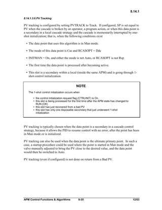8.14.1
8.14.1.3.6 PV Tracking

PV tracking is configured by setting PVTRACK to Track. If configured, SP is set equal to
PV when the cascade is broken by an operator, a program action, or when this data point is
a secondary in a local cascade strategy and the cascade is momentarily interrupted by oneshot initialization; that is, when the following conditions exist
• The data point that uses this algorithm is in Man mode.
• The mode of this data point is Cas and RCASOPT = Ddc
• INITMAN = On, and either the mode is not Auto, or RCASOPT is not Rsp
• The first time the data point is processed after becoming active.
• This slot is a secondary within a local (inside the same APM) and is going through 1shot control initialization.

NOTE
The 1-shot control initialization occurs when
• the control initialization request flag (CTRLINIT) is On
• this slot is being processed for the first time after the APM state has changed to
RUN (OK)
• this slot has just recovered from a bad PV
• this slot has only one disposable secondary that just underwent 1-shot
initialization

PV tracking is typically chosen when the data point is a secondary in a cascade control
strategy, because it allows the PID to resume control with no error, after the point has been
in Man mode or is initialized.
PV tracking can also be used when the data point is the ultimate primary point. In such a
case, a startup procedure could be used where the point is started in Man mode and the
valve manually adjusted to bring the PV close to the desired value, and the data point
would then be switched to Auto.
PV tracking (even if configured) is not done on return from a Bad PV.

APM Control Functions & Algorithms

8-35

12/03

 
