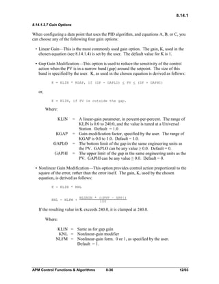 8.14.1
8.14.1.3.7 Gain Options

When configuring a data point that uses the PID algorithm, and equations A, B, or C, you
can choose any of the following four gain options:
• Linear Gain—This is the most commonly used gain option. The gain, K, used in the
chosen equation (see 8.14.1.4) is set by the user. The default value for K is 1.
• Gap Gain Modification—This option is used to reduce the sensitivity of the control
action when the PV is in a narrow band (gap) around the setpoint. The size of this
band is specified by the user. K, as used in the chosen equation is derived as follows:
K = KLIN * KGAP, if (SP - GAPLO) < PV < (SP + GAPHI)

or,
K = KLIN, if PV is outside the gap.

Where:
KLIN
KGAP
GAPLO
GAPHI

= A linear-gain parameter, in percent-per-percent. The range of
KLIN is 0.0 to 240.0, and the value is tuned at a Universal
Station. Default = 1.0
= Gain-modification factor, specified by the user. The range of
KGAP is 0.0 to 1.0. Default = 1.0.
= The bottom limit of the gap in the same engineering units as
the PV. GAPLO can be any value ≥ 0.0. Default = 0.
= The upper limit of the gap in the same engineering units as the
PV. GAPHI can be any value ≥ 0.0. Default = 0.

• Nonlinear Gain Modification—This option provides control action proportional to the
square of the error, rather than the error itself. The gain, K, used by the chosen
equation, is derived as follows:
K = KLIN * KNL

KNL = NLFM +

NLGAIN * (|PVP - SPP|)
100

If the resulting value in K exceeds 240.0, it is clamped at 240.0.
Where:
KLIN = Same as for gap gain
KNL = Nonlinear-gain modifier
NLFM = Nonlinear-gain form. 0 or 1, as specified by the user.
Default = 1.

APM Control Functions & Algorithms

8-36

12/03

 