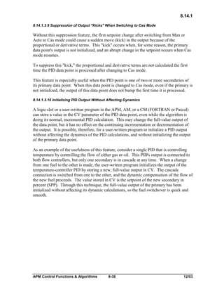 8.14.1
8.14.1.3.9 Suppression of Output "Kicks" When Switching to Cas Mode

Without this suppression feature, the first setpoint change after switching from Man or
Auto to Cas mode could cause a sudden move (kick) in the output because of the
proportional or derivative terms. This "kick" occurs when, for some reason, the primary
data point's output is not initialized, and an abrupt change in the setpoint occurs when Cas
mode resumes.
To suppress this "kick," the proportional and derivative terms are not calculated the first
time the PID data point is processed after changing to Cas mode.
This feature is especially useful when the PID point is one of two or more secondaries of
its primary data point. When this data point is changed to Cas mode, even if the primary is
not initialized, the output of this data point does not bump the first time it is processed.
8.14.1.3.10 Initializing PID Output Without Affecting Dynamics

A logic slot or a user-written program in the APM, AM, or a CM (FORTRAN or Pascal)
can store a value in the CV parameter of the PID data point, even while the algorithm is
doing its normal, incremental PID calculation. This may change the full-value output of
the data point, but it has no effect on the continuing incrementation or decrementation of
the output. It is possible, therefore, for a user-written program to initialize a PID output
without affecting the dynamics of the PID calculations, and without initializing the output
of the primary data point.
As an example of the usefulness of this feature, consider a single PID that is controlling
temperature by controlling the flow of either gas or oil. This PID's output is connected to
both flow controllers, but only one secondary is in cascade at any time. When a change
from one fuel to the other is made, the user-written program initializes the output of the
temperature-controller PID by storing a new, full-value output in CV. The cascade
connection is switched from one to the other, and the dynamic compensation of the flow of
the new fuel proceeds. The value stored in CV is the setpoint of the new secondary in
percent (SPP). Through this technique, the full-value output of the primary has been
initialized without affecting its dynamic calculations, so the fuel switchover is quick and
smooth.

APM Control Functions & Algorithms

8-38

12/03

 