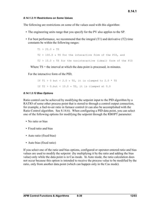 8.14.1
8.14.1.3.11 Restrictions on Some Values

The following are restrictions on some of the values used with this algorithm:
• The engineering units range that you specify for the PV also applies to the SP.
• For best performance, we recommend that the integral (T1) and derivative (T2) time
constants be within the following ranges:
T1 > 20.0 * TS
T2 > 100.0 * TS for the interactive form of the PID, and
T2 > 10.0 * TS for the noninteractive (ideal) form of the PID

Where TS = the interval at which the data point is processed, in minutes.
For the interactive form of the PID,
If T1 > 0 but < 2.0 * TS, it is clamped to 2.0 * TS
If T2 > 0.but < 10.0 * TS, it is clamped at 0.0

8.14.1.3.12 Bias Options

Ratio control can be achieved by modifying the setpoint input to the PID algorithm by a
RATIO of some other process point that is stored to through a control output connection,
for example, a fuel-to-air ratio in furnace control (it can also be accomplished with the
Ratio Control algorithm. See 8.14.6). When configuring a PID data point, you can select
one of the following options for modifying the setpoint through the RBOPT parameter:
• No ratio or bias
• Fixed ratio and bias
• Auto ratio (fixed bias)
• Auto bias (fixed ratio)
If you select one of the ratio and bias options, configured or operator-entered ratio and bias
values are used to modify the setpoint (by multiplying it by the ratio and adding the bias
value) only while the data point is in Cas mode. In Auto mode, the ratio calculation does
not occur because this option is intended to receive the process value to be modified by the
ratio, only from another data point (which can happen only in the Cas mode).

APM Control Functions & Algorithms

8-39

12/03

 