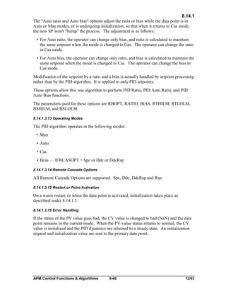 8.14.1
The "Auto ratio and Auto bias" options adjust the ratio or bias while the data point is in
Auto or Man modes, or is undergoing initialization, so that when it returns to Cas mode,
the new SP won't "bump" the process. The adjustment is as follows:
• For Auto ratio, the operator can change only bias, and ratio is calculated to maintain
the same setpoint when the mode is changed to Cas. The operator can change the ratio
in Cas mode.
• For Auto bias, the operator can change only ratio, and bias is calculated to maintain the
same setpoint when the mode is changed to Cas. The operator can change the bias in
Cas mode.
Modification of the setpoint by a ratio and a bias is actually handled by setpoint processing
rather than by the PID algorithm. It is applied to only PID setpoints.
These options allow this one algorithm to perform PID Ratio, PID Auto Ratio, and PID
Auto Bias functions.
The parameters used for these options are RBOPT, RATIO, BIAS, RTHILM, RTLOLM,
BSHILM, and BSLOLM.
8.14.1.3.13 Operating Modes

The PID algorithm operates in the following modes:
• Man
• Auto
• Cas
• Bcas — If RCASOPT = Spc or Ddc or DdcRsp
8.14.1.3.14 Remote Cascade Options

All Remote Cascade Options are supported: Spc, Ddc, DdcRsp and Rsp.
8.14.1.3.15 Restart or Point Activation

On a warm restart, or when the data point is activated, initialization takes place as
described under 8.14.1.5.
8.14.1.3.16 Error Handling

If the status of the PV value goes bad, the CV value is changed to bad (NaN) and the data
point remains in the current mode. When the PV-value status returns to normal, the CV
value is initialized and the PID dynamics are returned to a steady state. An initialization
request and initialization value are sent to the primary data point.

APM Control Functions & Algorithms

8-40

12/03

 
