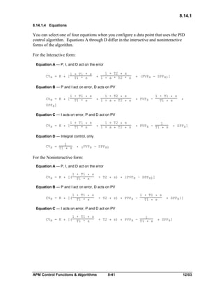 8.14.1
8.14.1.4 Equations

You can select one of four equations when you configure a data point that uses the PID
control algorithm. Equations A through D differ in the interactive and noninteractive
forms of the algorithm.
For the Interactive form:
Equation A — P, I, and D act on the error
CVs = K * [

1 + T1 * s
T1 * s

1 + T2 * s
* 1 + a * T2 * s

* (PVPs - SPPs)]

Equation B — P and I act on error, D acts on PV
CVs = K * [

1 + T1 * s
T1 * s

1 + T2 * s
* 1 + a * T2 * s

* PVPs -

1 + T1 * s
T1 * s

*

SPPs]

Equation C — I acts on error, P and D act on PV
CVs = K * [

1 + T1 * s
T1 * s

1 + T2 * s
* 1 + a * T2 * s

1
* PVPs - T1 * s

* SPPs]

Equation D — Integral control, only
1
CVs = T1
* s

* (PVPs - SPPs)

For the Noninteractive form:
Equation A — P, I, and D act on the error
CVs = K * [(

1 + T1 * s
T1 * s

+ T2 * s) * (PVPs - SPPs)]

Equation B — P and I act on error, D acts on PV
CVs = K * [(

1 + T1 * s
T1 * s

+ T2 * s) * PVPs -

1 + T1 * s
T1 * s

* SPPs)]

Equation C — I acts on error, P and D act on PV
CVs = K * [(

1 + T1 * s
T1 * s

APM Control Functions & Algorithms

1
+ T2 * s) * PVPs - T1
* s

8-41

* SPPs]

12/03

 