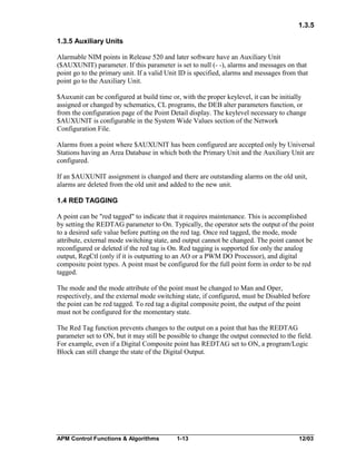 1.3.5
1.3.5 Auxiliary Units
Alarmable NIM points in Release 520 and later software have an Auxiliary Unit
($AUXUNIT) parameter. If this parameter is set to null (- -), alarms and messages on that
point go to the primary unit. If a valid Unit ID is specified, alarms and messages from that
point go to the Auxiliary Unit.
$Auxunit can be configured at build time or, with the proper keylevel, it can be initially
assigned or changed by schematics, CL programs, the DEB alter parameters function, or
from the configuration page of the Point Detail display. The keylevel necessary to change
$AUXUNIT is configurable in the System Wide Values section of the Network
Configuration File.
Alarms from a point where $AUXUNIT has been configured are accepted only by Universal
Stations having an Area Database in which both the Primary Unit and the Auxiliary Unit are
configured.
If an $AUXUNIT assignment is changed and there are outstanding alarms on the old unit,
alarms are deleted from the old unit and added to the new unit.
1.4 RED TAGGING
A point can be "red tagged" to indicate that it requires maintenance. This is accomplished
by setting the REDTAG parameter to On. Typically, the operator sets the output of the point
to a desired safe value before putting on the red tag. Once red tagged, the mode, mode
attribute, external mode switching state, and output cannot be changed. The point cannot be
reconfigured or deleted if the red tag is On. Red tagging is supported for only the analog
output, RegCtl (only if it is outputting to an AO or a PWM DO Processor), and digital
composite point types. A point must be configured for the full point form in order to be red
tagged.
The mode and the mode attribute of the point must be changed to Man and Oper,
respectively, and the external mode switching state, if configured, must be Disabled before
the point can be red tagged. To red tag a digital composite point, the output of the point
must not be configured for the momentary state.
The Red Tag function prevents changes to the output on a point that has the REDTAG
parameter set to ON, but it may still be possible to change the output connected to the field.
For example, even if a Digital Composite point has REDTAG set to ON, a program/Logic
Block can still change the state of the Digital Output.

APM Control Functions & Algorithms

1-13

12/03

 