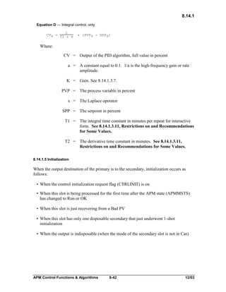 8.14.1
Equation D — Integral control, only
1
CVs = T1
* s

* (PVPs - SPPs)

Where:
CV = Output of the PID algorithm, full value in percent
a = A constant equal to 0.1. 1/a is the high-frequency gain or rate
amplitude.
K = Gain. See 8.14.1.3.7.
PVP = The process variable in percent
s = The Laplace operator
SPP = The setpoint in percent
T1 = The integral time constant in minutes per repeat for interactive
form. See 8.14.1.3.11, Restrictions on and Recommendations
for Some Values.
T2 = The derivative time constant in minutes. See 8.14.1.3.11,
Restrictions on and Recommendations for Some Values.
8.14.1.5 Initialization

When the output destination of the primary is to the secondary, initialization occurs as
follows:
• When the control initialization request flag (CTRLINIT) is on
• When this slot is being processed for the first time after the APM state (APMMSTS)
has changed to Run or OK
• When this slot is just recovering from a Bad PV
• When this slot has only one disposable secondary that just underwent 1-shot
initialization
• When the output is indisposable (when the mode of the secondary slot is not in Cas)

APM Control Functions & Algorithms

8-42

12/03

 