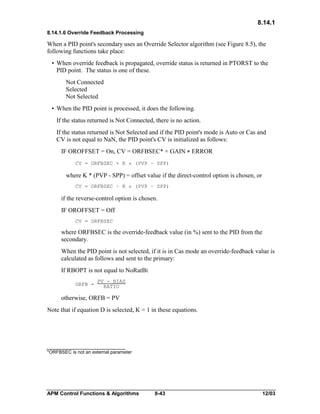 8.14.1
8.14.1.6 Override Feedback Processing

When a PID point's secondary uses an Override Selector algorithm (see Figure 8.5), the
following functions take place:
• When override feedback is propagated, override status is returned in PTORST to the
PID point. The status is one of these.
Not Connected
Selected
Not Selected
• When the PID point is processed, it does the following.
If the status returned is Not Connected, there is no action.
If the status returned is Not Selected and if the PID point's mode is Auto or Cas and
CV is not equal to NaN, the PID point's CV is initialized as follows:
IF OROFFSET = On, CV = ORFBSEC* + GAIN * ERROR
CV = ORFBSEC + K * (PVP – SPP)

where K * (PVP - SPP) = offset value if the direct-control option is chosen, or
CV = ORFBSEC – K * (PVP – SPP)

if the reverse-control option is chosen.
IF OROFFSET = Off
CV = ORFBSEC

where ORFBSEC is the override-feedback value (in %) sent to the PID from the
secondary.
When the PID point is not selected, if it is in Cas mode an override-feedback value is
calculated as follows and sent to the primary:
If RBOPT is not equal to NoRatBi
ORFB =

PV - BIAS
RATIO

otherwise, ORFB = PV
Note that if equation D is selected, K = 1 in these equations.

*ORFBSEC is not an external parameter

APM Control Functions & Algorithms

8-43

12/03

 
