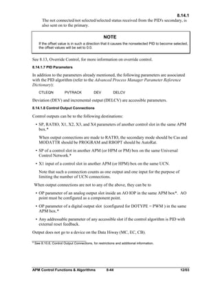 8.14.1
The not connected/not selected/selected status received from the PID's secondary, is
also sent on to the primary.

NOTE
If the offset value is in such a direction that it causes the nonselected PID to become selected,
the offset values will be set to 0.0.

See 8.13, Override Control, for more information on override control.
8.14.1.7 PID Parameters

In addition to the parameters already mentioned, the following parameters are associated
with the PID algorithm (refer to the Advanced Process Manager Parameter Reference
Dictionary):
CTLEQN

PVTRACK

DEV

DELCV

Deviation (DEV) and incremental output (DELCV) are accessible parameters.
8.14.1.8 Control Output Connections

Control outputs can be to the following destinations:
• SP, RATIO, X1, X2, X3, and X4 parameters of another control slot in the same APM
box.*
When output connections are made to RATIO, the secondary mode should be Cas and
MODATTR should be PROGRAM and RBOPT should be AutoRat.
• SP of a control slot in another APM (or HPM or PM) box on the same Universal
Control Network.*
• X1 input of a control slot in another APM (or HPM) box on the same UCN.
Note that such a connection counts as one output and one input for the purpose of
limiting the number of UCN connections.
When output connections are not to any of the above, they can be to
• OP parameter of an analog output slot inside an AO IOP in the same APM box*. AO
point must be configured as a component point.
• OP parameter of a digital output slot (configured for DOTYPE = PWM ) in the same
APM box.*
• Any addressable parameter of any accessible slot if the control algorithm is PID with
external reset feedback.
Output does not go to a device on the Data Hiway (MC, EC, CB).
* See 8.10.6, Control Output Connections, for restrictions and additional information.

APM Control Functions & Algorithms

8-44

12/03

 