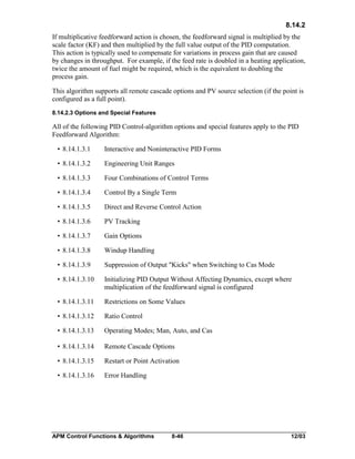 8.14.2
If multiplicative feedforward action is chosen, the feedforward signal is multiplied by the
scale factor (KF) and then multiplied by the full value output of the PID computation.
This action is typically used to compensate for variations in process gain that are caused
by changes in throughput. For example, if the feed rate is doubled in a heating application,
twice the amount of fuel might be required, which is the equivalent to doubling the
process gain.
This algorithm supports all remote cascade options and PV source selection (if the point is
configured as a full point).
8.14.2.3 Options and Special Features

All of the following PID Control-algorithm options and special features apply to the PID
Feedforward Algorithm:
• 8.14.1.3.1

Interactive and Noninteractive PID Forms

• 8.14.1.3.2

Engineering Unit Ranges

• 8.14.1.3.3

Four Combinations of Control Terms

• 8.14.1.3.4

Control By a Single Term

• 8.14.1.3.5

Direct and Reverse Control Action

• 8.14.1.3.6

PV Tracking

• 8.14.1.3.7

Gain Options

• 8.14.1.3.8

Windup Handling

• 8.14.1.3.9

Suppression of Output "Kicks" when Switching to Cas Mode

• 8.14.1.3.10

Initializing PID Output Without Affecting Dynamics, except where
multiplication of the feedforward signal is configured

• 8.14.1.3.11

Restrictions on Some Values

• 8.14.1.3.12

Ratio Control

• 8.14.1.3.13

Operating Modes; Man, Auto, and Cas

• 8.14.1.3.14

Remote Cascade Options

• 8.14.1.3.15

Restart or Point Activation

• 8.14.1.3.16

Error Handling

APM Control Functions & Algorithms

8-46

12/03

 