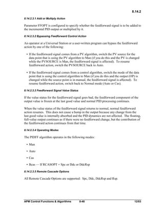 8.14.2
8.14.2.3.1 Add or Multiply Action

Parameter FFOPT is configured to specify whether the feedforward signal is to be added to
the incremental PID output or multiplied by it.
8.14.2.3.2 Bypassing Feedforward Control Action

An operator at a Universal Station or a user-written program can bypass the feedforward
action by one of the following:
• If the feedforward signal comes from a PV algorithm, switch the PV source for the
data point that is using the PV algorithm to Man (if you do this and the PV is changed
while the PVSOURCE is Man, the feedforward signal is affected). To resume
feedforward action, switch the PVSOURCE back to Auto.
• If the feedforward signal comes from a control algorithm, switch the mode of the data
point that is using the control algorithm to Man (if you do this and the output (OP) is
changed while the source point is in manual, the feedforward signal is affected). To
resume feedforward action, switch back to Normal mode (Auto or Cas).
8.14.2.3.3 Feedforward Signal Value Status

If the value status for the feedforward signal goes bad, the feedforward component of the
output value is frozen at the last good value and normal PID processing continues.
When the value status of the feedforward signal returns to normal, normal feedforward
action resumes. This does not cause a bump in the output because any change from the
last good value is internally absorbed and the PID dynamics are not affected. The floating,
full-value output continues as if there were no feedforward change, but the contribution of
the feedforward action continues from that time.
8.14.2.3.4 Operating Modes

The PIDFF algorithm operates in the following modes:
• Man
• Auto
• Cas
• Bcas — If RCASOPT = Spc or Ddc or DdcRsp
8.14.2.3.5 Remote Cascade Options

All Remote Cascade Options are supported: Spc, Ddc, DdcRsp and Rsp.

APM Control Functions & Algorithms

8-48

12/03

 