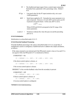 8.14.2
FF = The feedforward input signal, from a control-input connection.
Normally from a parameter with a percentage value. Default =
N/A
FF lgv =
KFF =

Last good value for the FF input (notation only, not a uservisible parameter).
Scale factor applied to FF. Normally the source parameter is in
units of percent. However, if it isn't, KFF can be used as an EU
to percent conversion factor. In this case, KFF is set to:
100
EUHI - EULO

Where EUHI and EULO correspond to the EU range of the
source parameter.
n and n-1 =

Notation to indicate the value this pass (n) and the preceding
pass (n-1).

8.14.2.5 Initialization

Initialization is as described under 8.14.1.5.
8.14.2.6 Override Feedback Processing

Override-feedback processing is the same as described under 8.14.1.6, except that, if
multiplicative action is configured, a feedforward term is added to the output calculation,
as follows:
If the status returned is not selected and if the PID point's mode is Auto or Cas and CV is
not equal to NaN, the PID point's CV is initialized as follows:
If OROFFSET = On
CV = ORFBSEC + K * (KFF *

FF + BFF) * (PVP - SPP)

if the direct-control option is chosen, or
CV = ORFBSEC - K * (KFF *

FF + BFF) * (PVP - SPP)

if the reverse-control option is chosen.
ORFBSEC* is the override-feedback value from the secondary in percent
If OROFFSET = Off
CV = ORFBSEC + (KFF *

FF + BFF)

If direct-control option is chosen, or
CV = ORFBSEC - (KFF *

FF + BFF)

if reverse-control option is configured.
*ORFBSEC is not an external parameter

APM Control Functions & Algorithms

8-50

12/03

 