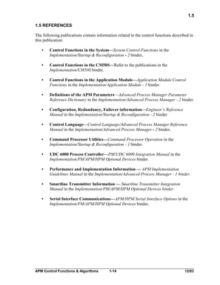 1.5
1.5 REFERENCES
The following publications contain information related to the control functions described in
this publication:
•

Control Functions in the System—System Control Functions in the
Implementation/Startup & Reconfiguration - 2 binder.

•

Control Functions in the CM50S—Refer to the publications in the
Implementation/CM50S binder.

•

Control Functions in the Application Module—Application Module Control
Functions in the Implementation/Application Module - 1 binder.

•

Definitions of the APM Parameters—Advanced Process Manager Parameter
Reference Dictionary in the Implementation/Advanced Process Manager - 2 binder.

•

Configuration, Redundancy, Failover information—Engineer’s Reference
Manual in the Implementation/Startup & Reconfiguration - 2 binder.

•

Control Language—Control Language/Advanced Process Manager Reference
Manual in the Implementation/Advanced Process Manager - 2 binder.

•

Command Processor Utilities—Command Processor Operation in the
Implementation/Startup & Reconfiguration - 1 binder.

•

UDC 6000 Process Controller—PM/UDC 6000 Integration Manual in the
Implementation/PM/APM/HPM Optional Devices binder.

•

Performance and Implementation Information — APM Implementation
Guidelines Manual in the Implementation/Advanced Process Manager - 1 binder.

•

Smartline Transmitter Information — Smartline Transmitter Integration
Manual in the Implementation/PM/APM/HPM Optional Devices binder.

•

Serial Interface Communications—APM/HPM Serial Interface Options in the
Implementation/PM/APM/HPM Optional Devices binder.

APM Control Functions & Algorithms

1-14

12/03

 