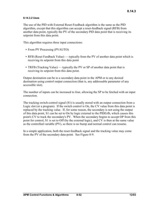8.14.3
8.14.3.2 Uses

The use of the PID with External Reset-Feedback algorithm is the same as the PID
algorithm, except that this algorithm can accept a reset-feedback signal (RFB) from
another data point, typically the PV of the secondary PID data point that is receiving its
setpoint from this data point.
This algorithm requires three input connections:
• From PV Processing (PVAUTO)
• RFB (Reset Feedback Value) — typically from the PV of another data point which is
receiving its setpoint from this data point
• TRFB (Tracking Value) — typically the PV or SP of another data point that is
receiving its setpoint from this data point.
Output destination can be to a secondary data point in the APM or to any desired
destination using control output connection (that is, any addressable parameter of any
accessible slot).
The number of inputs can be increased to four, allowing the SP to be fetched with an input
connection.
The tracking switch-control signal (S1) is usually stored with an output connection from a
Logic slot (or a program). If the switch control is On, the CV value from this data point is
replaced by the tracking value. If, for some reason, the secondary is not using the output
of this data point, S1 can be set to On by logic external to the PIDErfb, which causes this
point's CV to track the secondary's PV. When the secondary begins to accept OP from this
point for control, S1 is set to Off (by the external logic), and CV is then at the same value
as the controlled variable (PV), so there is no bump and normal control can resume.
In a simple application, both the reset-feedback signal and the tracking value may come
from the PV of the secondary data-point. See Figure 8-9.

APM Control Functions & Algorithms

8-52

12/03

 
