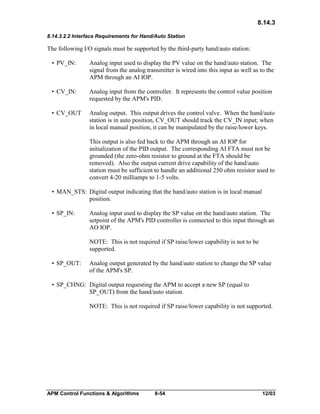 8.14.3
8.14.3.2.2 Interface Requirements for Hand/Auto Station

The following I/O signals must be supported by the third-party hand/auto station:
• PV_IN:

Analog input used to display the PV value on the hand/auto station. The
signal from the analog transmitter is wired into this input as well as to the
APM through an AI IOP.

• CV_IN:

Analog input from the controller. It represents the control value position
requested by the APM's PID.

• CV_OUT

Analog output. This output drives the control valve. When the hand/auto
station is in auto position, CV_OUT should track the CV_IN input; when
in local manual position, it can be manipulated by the raise/lower keys.
This output is also fed back to the APM through an AI IOP for
initialization of the PID output. The corresponding AI FTA must not be
grounded (the zero-ohm resistor to ground at the FTA should be
removed). Also the output current drive capability of the hand/auto
station must be sufficient to handle an additional 250 ohm resistor used to
convert 4-20 milliamps to 1-5 volts.

• MAN_STS: Digital output indicating that the hand/auto station is in local manual
position.
• SP_IN:

Analog input used to display the SP value on the hand/auto station. The
setpoint of the APM's PID controller is connected to this input through an
AO IOP.
NOTE: This is not required if SP raise/lower capability is not to be
supported.

• SP_OUT:

Analog output generated by the hand/auto station to change the SP value
of the APM's SP.

• SP_CHNG: Digital output requesting the APM to accept a new SP (equal to
SP_OUT) from the hand/auto station.
NOTE: This is not required if SP raise/lower capability is not supported.

APM Control Functions & Algorithms

8-54

12/03

 