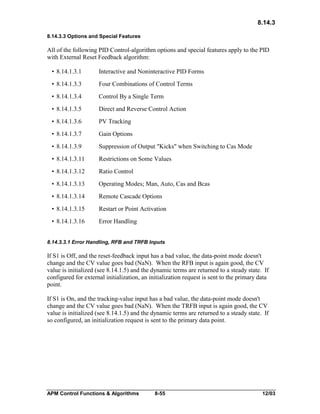 8.14.3
8.14.3.3 Options and Special Features

All of the following PID Control-algorithm options and special features apply to the PID
with External Reset Feedback algorithm:
• 8.14.1.3.1

Interactive and Noninteractive PID Forms

• 8.14.1.3.3

Four Combinations of Control Terms

• 8.14.1.3.4

Control By a Single Term

• 8.14.1.3.5

Direct and Reverse Control Action

• 8.14.1.3.6

PV Tracking

• 8.14.1.3.7

Gain Options

• 8.14.1.3.9

Suppression of Output "Kicks" when Switching to Cas Mode

• 8.14.1.3.11

Restrictions on Some Values

• 8.14.1.3.12

Ratio Control

• 8.14.1.3.13

Operating Modes; Man, Auto, Cas and Bcas

• 8.14.1.3.14

Remote Cascade Options

• 8.14.1.3.15

Restart or Point Activation

• 8.14.1.3.16

Error Handling

8.14.3.3.1 Error Handling, RFB and TRFB Inputs

If S1 is Off, and the reset-feedback input has a bad value, the data-point mode doesn't
change and the CV value goes bad (NaN). When the RFB input is again good, the CV
value is initialized (see 8.14.1.5) and the dynamic terms are returned to a steady state. If
configured for external initialization, an initialization request is sent to the primary data
point.
If S1 is On, and the tracking-value input has a bad value, the data-point mode doesn't
change and the CV value goes bad (NaN). When the TRFB input is again good, the CV
value is initialized (see 8.14.1.5) and the dynamic terms are returned to a steady state. If
so configured, an initialization request is sent to the primary data point.

APM Control Functions & Algorithms

8-55

12/03

 