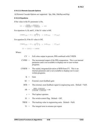 8.14.3
8.14.3.3.5 Remote Cascade Options

All Remote Cascade Options are supported: Spc, Ddc, DdcRsp and Rsp.
8.14.3.4 Equations

If the value in the S1 parameter is On,
CV =

TRFB – CVEULO
CVEUHI – CVEULO

* 100

For equations A, B, and C, if the S1 value is Off,
K1
CVRFB(s) = K * T1
* s

* (rfb(s)

– CV(s))

For equation D, if the S1 value is Off,
1
CVRFB(s) = K * T1
* s

* (rfb(s)

– CV(s))

CV = CVPID + CVRFB

Where:
CV =

Full-value output in percent, PID combined with CVRFB.

CVPID =

The incremental output of the PID computation. This is an internal
parameter and is not available to displays nor to user-written
programs.

CVRFB =

The scaled, integrated deviation of RFB from CV. This is an
internal parameter and is not available to displays nor to userwritten programs.

K =
K1 =
RFB =
rfb =
s =
S1 =
TRFB =
T1 =

Gain
External, reset-feedback gain
The external, reset-feedback signal in engineering units. Default = NaN.
RFB – CVEULO
CVEUHI – CVEULO * 100

The Laplace operator.
The switch-control flag. Default = Off.
The tracking value in engineering units. Default = NaN.
The integral term in minutes per repeat.

APM Control Functions & Algorithms

8-58

12/03

 