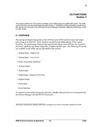 2

I/O FUNCTIONS
Section 2
This section defines the I/O functions available in the APM analog and digital data points. The APM
control functions are described beginning with Section 3. Definitions of the parameters mentioned in
this section can be found in the Advanced Process Manager Parameter Reference Dictionary, which
is in this binder.

2.1 OVERVIEW
The analog and digital data points in the I/O Processors (IOPs) perform input and output
processing on all field I/O. These functions are performed independently of the control
functions. The partitioning of processing requirements allows more efficient use of control
processor capability and future integration of additional IOP types. The following I/O points
are available in the APM, and are described in this section:
• Analog Input—High Level
• Analog Input—Low Level
• Smart Transmitter Interface*
• Analog Output
• Digital Input
• Digital Input, Sequence Of Events
• Digital Output
• Pulse Input
• Serial Interface
To support on-line field maintenance activities, Standby Manual units are recommended for
the Process Manager AO and DO I/O Processors.

*Note that a Serial Device Interface (SDI) IOP is configured as a Smart Transmitter Interface (STI) IOP.

APM Control Functions & Algorithms

2-1

12/03

 