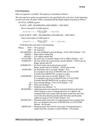 8.14.4
8.14.4.4 Equations

Only one equation is available. The equation is calculated as follows:
The raise and lower pulses are generated at a rate specified by the cycle time. At the beginning
of each cycle time, the pulse width is calculated and the digital outputs are pulsed as follows:
If CYCLE_TIMER expired:
IF (PVP < (SPP - DEADBAND)) AND (OPHIFL = Off) THEN
Issue a raise pulse of width equal to:
RAISETIM = K *

(SPP - PVP)
RAISRATE

+ DEADTIME

ELSE IF (PVP > (SPP + DEADBAND)) AND (OPLOFL = Off) THEN
Issue a lower pulse of width equal to:
LOWERTIM = K *

(PVP - SPP)
LOWRRATE

+ (RT * DEADTIME)

ELSE Reset the cycle timer to the beginning.
Where:

PVP =
SPP =
DEADBAND =
OPHIFL =
OPLOFL =
CYCLETIM =
RAISRATE =
LOWRRATE =
RAISETIM =
LOWERTIM =
K=
RP =
RT =
DEADTIME =

MAXPULSE =
MINPULSE =

PV in percent
SP in percent
the error deadband in percent (Range = 0.0 to 100.0; Default = 5.0)
High output windup flag
Low output windup flag
the cycle time in seconds. Range: 0.25 to 1000.0; Default = 10.0
the raise stroke rate in percent per second. Default = 100.0% per sec
Range: greater than 0.0
the lower stroke rate in percent per second.
Range: greater than 0.0. Default = 100.0% per second
the raise pulse time in seconds. Default = N/A.
It is clamped to the lower of MAXPULSE or CYCLETIM.
If smaller than MINPULSE, no pulse is issued.
the lower pulse time in seconds. Default = N/A
It is clamped to the lower of MAXPULSE or CYCLETIM.
If smaller than RP*MINPULSE, no pulse is issued.
Gain constant (Range = 0.0 to 10.0; Default = 1.0)
Pulse ratio (Default = 1)
Deadtime ratio (Default = 1)
Additional pulse time required to overcome friction in the motor
when it begins to move or change direction. It is added to the
computed pulse time except when the pulse issued last cycle time
was in the same direction (as the pulse this time) and the pulse
width was equal to CYCLETIM. Default = 0.0
Maximum pulse time limit. If computed pulse time is greater than
this, it is clamped to the lower of MAXPULSE or CYCLETIM.
Default = 60 seconds
Minimum pulse time limit for raise pulse. If computed pulse is
smaller than this, no pulse is issued. Default = 0.0 seconds.

APM Control Functions & Algorithms

8-62

12/03

 
