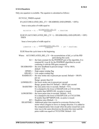 8.14.5
8.14.5.4 Equations

Only one equation is available. The equation is calculated as follows:
If CYCLE_TIMER expired:
IF ((ACCUMULATED_DEL_CV > DEADBND) AND (OPHIFL = OFF))
Issue a raise pulse of width equal to:
RAISETIM = K1 *

ACCUMULATED_DEL_CV
RAISRATE

+ DEADTIME

ELSE IF (ACCUMULATED_DEL_CV < ( - DEADBAND)) AND (OPLOFL = OFF)
THEN
Issue a lower pulse of width equal to:
LOWERTIM = K1 *

(-ACCUMULATED_DEL_CV)
LOWRRATE

+ (RT * DEADTIME)

ELSE Reset the cycle timer to the beginning.
Where: ACCUMULATED_DEL_CY = the accumulations of del_cv (of the PID
part) during this cycle.
K1 = the Gain constant for the POSPROP part of the algorithm. It is
renamed K1 (was K for the POSPROP algorithm) to avoid
confusing it with the PID gain constant K.
DEADBAND = the error deadband in percent (range = 0.0 to 100.0;
default = 5.0)
OPHIFL = High output windup flag
OPLOFL = Low output windup flag
RAISRATE = the raise stroke rate in percent per second. Default = 100.0%
per sec
Range: greater than 0.0
LOWRRATE = the lower stroke rate in percent per second.
Range: greater than 0.0. Default = 100.0% per second
RAISETIM = the raise pulse time in seconds. Default = N/A.
It is clamped to the lower of MAXPULSE or CYCLETIM.
If smaller than MINPULSE, no pulse is issued.
LOWERTIM = the lower pulse time in seconds. Default = N/A
It is clamped to the lower of MAXPULSE or CYCLETIM.
If smaller than RP*MINPULSE, no pulse is issued.
RT = Deadtime ratio (Default = 1)
DEADTIME = Additional pulse time required to overcome friction in the
motor when it begins to move or change direction. It is added to
the computed pulse time except when the pulse issued last cycle
time was in the same direction (as the pulse this time) and the
pulse width was equal to CYCLETIM. Default = 0.0

APM Control Functions & Algorithms

8-65

12/03

 