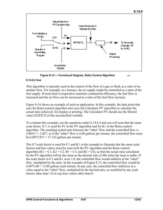 8.14.6

Figure 8-15 — Functional Diagram, Ratio Control Algorithm

1334

8.14.6.2 Use

This algorithm is typically used in the control of the flow of a gas or fluid, as a ratio of an
another flow. For example, in a furnace, the air supply might be controlled as a ratio of the
fuel supply. If more heat is required to maintain combustion efficiency, the fuel flow is
increased and the air flow can be increased as a ratio of the fuel-flow increase.
Figure 8-16 shows an example of such an application. In this example, the data point that
uses the Ratio-control algorithm also uses the Calculator PV algorithm to calculate the
actual ratio achieved, for display or printing. The Calculator PV should use the filtered
value (X2FILT) of the uncontrolled variable.
To evaluate this example, see the equations under 8.14.6.4 and you will note that the same
scale factor, 0.7, is used for P1 in the PV algorithm and for K1 in the Ratio-control
algorithm. The resulting scaled ratio between the "other" flow and the controlled flow is
2.00/0.7 = 2.857, so if the "other" flow is 6.00 gallons per minute, the controlled flow must
be 6.00*2.857 = 17.143 gallons per minute.
The 0.7 scale factor is used for C1 and K1 in the example to illustrate that the same scale
factors and bias values must be used with the PV algorithm and the Ratio-control
algorithm (K1 = C1, K2 = C2, B1 = C3, and B2 = C4), so that the actual ratio calculated
by the PV algorithm will be the same as the desired ratio (2.00) when the loop is stable. If
the scale factor in C1 and K1 were 1.0, the controlled flow would stabilize at the "other"
flow, multiplied by the ratio. In the example of Figure 8.15, the controlled flow would be
6.00*2.00 = 12.00 gallons each minute. In any case, the controlled flow stabilizes at a
value equal to the "other" flow, multiplied by the desired ratio, as modified by any scale
factors other than 1.0 or any bias values other than 0.

APM Control Functions & Algorithms

8-67

12/03

 
