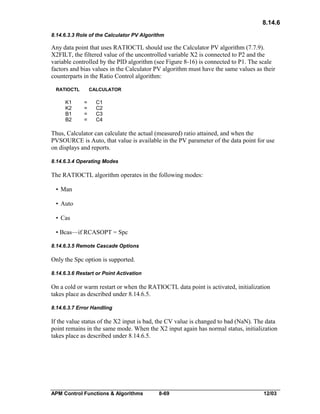 8.14.6
8.14.6.3.3 Role of the Calculator PV Algorithm

Any data point that uses RATIOCTL should use the Calculator PV algorithm (7.7.9).
X2FILT, the filtered value of the uncontrolled variable X2 is connected to P2 and the
variable controlled by the PID algorithm (see Figure 8-16) is connected to P1. The scale
factors and bias values in the Calculator PV algorithm must have the same values as their
counterparts in the Ratio Control algorithm:
RATIOCTL

K1
K2
B1
B2

CALCULATOR

=
=
=
=

C1
C2
C3
C4

Thus, Calculator can calculate the actual (measured) ratio attained, and when the
PVSOURCE is Auto, that value is available in the PV parameter of the data point for use
on displays and reports.
8.14.6.3.4 Operating Modes

The RATIOCTL algorithm operates in the following modes:
• Man
• Auto
• Cas
• Bcas—if RCASOPT = Spc
8.14.6.3.5 Remote Cascade Options

Only the Spc option is supported.
8.14.6.3.6 Restart or Point Activation

On a cold or warm restart or when the RATIOCTL data point is activated, initialization
takes place as described under 8.14.6.5.
8.14.6.3.7 Error Handling

If the value status of the X2 input is bad, the CV value is changed to bad (NaN). The data
point remains in the same mode. When the X2 input again has normal status, initialization
takes place as described under 8.14.6.5.

APM Control Functions & Algorithms

8-69

12/03

 
