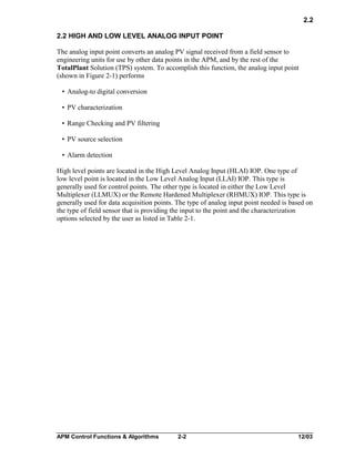 2.2
2.2 HIGH AND LOW LEVEL ANALOG INPUT POINT
The analog input point converts an analog PV signal received from a field sensor to
engineering units for use by other data points in the APM, and by the rest of the
TotalPlant Solution (TPS) system. To accomplish this function, the analog input point
(shown in Figure 2-1) performs
• Analog-to digital conversion
• PV characterization
• Range Checking and PV filtering
• PV source selection
• Alarm detection
High level points are located in the High Level Analog Input (HLAI) IOP. One type of
low level point is located in the Low Level Analog Input (LLAI) IOP. This type is
generally used for control points. The other type is located in either the Low Level
Multiplexer (LLMUX) or the Remote Hardened Multiplexer (RHMUX) IOP. This type is
generally used for data acquisition points. The type of analog input point needed is based on
the type of field sensor that is providing the input to the point and the characterization
options selected by the user as listed in Table 2-1.

APM Control Functions & Algorithms

2-2

12/03

 