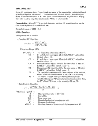 8.14.6
8.14.6.3.10 X2 Filter

At the X2 input to the Ratio Control block, the value of the uncontrolled variable is filtered
by a single lag filter. Parameter X2TF determines The X2 filter time (0 - 60 minutes) and
X2FILT is the filtered value of X2. The X2FILT value appears on the point detail display.
This filter is active only if the point is in the AUTO or CASC mode.
Compatibility—When X2TF is set for 0.0 minutes lag time, X2 is not filtered as was the
case for the algorithm prior to Release 500.
The default value of X2TF = 0.0.
8.14.6.4 Equations

The equations are as follows:
• Calculator PV Algorithm
PVCALC =

(C1 * P1 + C 3)
(C 2 * P 2 + C 4)

Where (see Figure 8.15)
PVCALC
C1

=
=

C2

=

C3

=

C4

=

P1

=

P2

=

The calculated, actual ratio achieved.
P1 scale factor. Must equal K1 of the RATIOCTL algorithm
Default value = 1.0.
P2 scale factor. Must equal K2 of the RATIOCTL algorithm
Default value = 1.0.
Bias constant P1 input. Should be the same value as B1in the
RATIOCTL algorithm. Default value = 0.
Bias constant P2 input. Should be the same value as B2 in the
RATIOCTL algorithm. Default value = 0.
The controlled process variable. Source should be the same as
the PV of the PID controller that is RATIOCTL's secondary.
The filtered value (X2FILT) of the uncontrolled process
variable. If there is a PID-controller controlling this other flow,
the PV of that PID could be the source for P2 and X2.

• Ratio Control Algorithm
SP * ( K 2 * X 2 FILT + B 2) - BI )
+B
K1
Where (see Figure 8-16)
B =
The overall bias value (= BO + BI)
BI =
Internal bias
BO =
Fixed output bias
CV =
The calculated output in engineering units
SP =
The desired ratio input
X2FILT =
The filtered value of the uncontrolled process variable X2.

CV =

APM Control Functions & Algorithms

8-71

12/03

 