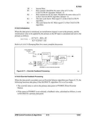 8.14.6
BI
B1

=
=

B2

=

K1

=

K2

Internal Bias.
Bias constant. Should be the same value as C3 in the
CALCULTR PV algorithm. Default = 0.
Bias constant for the X2 input. Should be the same value as C4
in the CALCULTR PV algorithm. Default = 0.
The ratio scale factor. Must equal C1 of the CALCULTR PV
algorithm.
The scale factor for X2. Must equal C2 of the CALCULTR
algorithm.

=

8.14.6.5 Initialization

When the data point is initialized, an initialization request is sent to the primary, and the
initialization value to be applied by the primary to the SP input is calculated and sent to the
primary as follows:
K1 * (CV - BO) + BI
INITVAL =
K 2 * X 2 FILT + B 2
Refer to 8.14.6.3.8 Ramping Bias for a more complete discussion.
From Initializing
Primary

CAS
SP

RATIOCTL
CV

AUTO

To
Primary

I NITVAL
PTORST
ORFBSEC

OP

X1
X2
X3
X4

Override
SELECTOR

CV

PTORST
ORFBSEC

ORFBSEC is not an external parameter.

Figure 8-17 — Override Feedback Processing

1336

8.14.6.6 Override Feedback Processing

When the data point's secondary uses an Override Selector algorithm (see Figure 8-17), the
following functions take place if the RATIOCTL algorithm if it is in Cas mode:
• The override status is sent to the primary data point in PTORST (Point Override
Status).
• If the status in PTORST is not selected, a feedback value, calculated as follows, is sent
to RATIOCTL's primary data point.

APM Control Functions & Algorithms

8-72

12/03

 