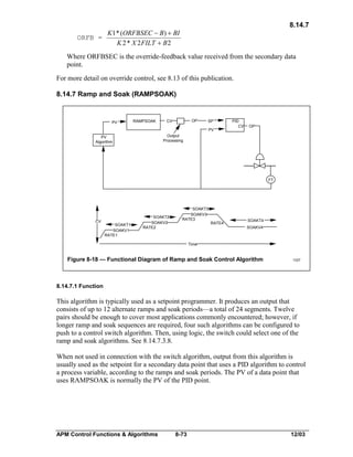 8.14.7
ORFB =

K1 * (ORFBSEC - B) + BI
K 2 * X 2 FILT + B 2

Where ORFBSEC is the override-feedback value received from the secondary data
point.
For more detail on override control, see 8.13 of this publication.
8.14.7 Ramp and Soak (RAMPSOAK)

PV

RAMPSOAK

OP

CV

SP
PV

PID
CV

OP

Output
Processing

PV
Algorithm

FT

CV

SOAKT1
SOAKV1
RATE1

SOAKT2
SOAKV2
RATE2

SOAKT3
SOAKV3
RATE3

RATE4

SOAKT4
SOAKV4

Time

Figure 8-18 — Functional Diagram of Ramp and Soak Control Algorithm

1337

8.14.7.1 Function

This algorithm is typically used as a setpoint programmer. It produces an output that
consists of up to 12 alternate ramps and soak periods—a total of 24 segments. Twelve
pairs should be enough to cover most applications commonly encountered; however, if
longer ramp and soak sequences are required, four such algorithms can be configured to
push to a control switch algorithm. Then, using logic, the switch could select one of the
ramp and soak algorithms. See 8.14.7.3.8.
When not used in connection with the switch algorithm, output from this algorithm is
usually used as the setpoint for a secondary data point that uses a PID algorithm to control
a process variable, according to the ramps and soak periods. The PV of a data point that
uses RAMPSOAK is normally the PV of the PID point.

APM Control Functions & Algorithms

8-73

12/03

 