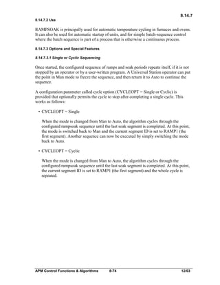 8.14.7
8.14.7.2 Use

RAMPSOAK is principally used for automatic temperature cycling in furnaces and ovens.
It can also be used for automatic startup of units, and for simple batch-sequence control
where the batch sequence is part of a process that is otherwise a continuous process.
8.14.7.3 Options and Special Features
8.14.7.3.1 Single or Cyclic Sequencing

Once started, the configured sequence of ramps and soak periods repeats itself, if it is not
stopped by an operator or by a user-written program. A Universal Station operator can put
the point in Man mode to freeze the sequence, and then return it to Auto to continue the
sequence.
A configuration parameter called cycle option (CYCLEOPT = Single or Cyclic) is
provided that optionally permits the cycle to stop after completing a single cycle. This
works as follows:
• CYCLEOPT = Single
When the mode is changed from Man to Auto, the algorithm cycles through the
configured rampsoak sequence until the last soak segment is completed. At this point,
the mode is switched back to Man and the current segment ID is set to RAMP1 (the
first segment). Another sequence can now be executed by simply switching the mode
back to Auto.
• CYCLEOPT = Cyclic
When the mode is changed from Man to Auto, the algorithm cycles through the
configured rampsoak sequence until the last soak segment is completed. At this point,
the current segment ID is set to RAMP1 (the first segment) and the whole cycle is
repeated.

APM Control Functions & Algorithms

8-74

12/03

 