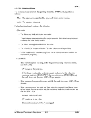 8.14.7
8.14.7.3.2 Operational Modes

The operating modes establish the operating state of the RAMPSOAK algorithm as
follows:
• Man—The sequence is stopped and the ramp/soak timers are not running.
• Auto—The sequence is running.
Further functions in each mode are the following:
• Man mode
– The Ramp and Soak actions are suspended.
This allows the user to enter starting output value for the Ramp/Soak profile and
to change the value during profile.
– The timers are stopped and hold the last value.
– The value in CV is replaced by the OP value (after converting to EUs).
– SP = CV (SP doesn't affect the output but can be seen at Universal Stations and
user-written programs).
• Auto Mode
– If the current segment is a ramp, and if the guaranteed ramp conditions are OK
(see 8.14.7.3.6),
CV changes at the ramp rate.
If CV should overshoot the next soak value it is clamped at that value, the
remaining soak-time (REMSOAKT), the current-segment (CURSEGID), and
the mark timers and flags (see 8.14.7.3.7) are updated.
– If the guaranteed ramp conditions are not OK, the mark timers (see 8.14.7.3.7) are
stopped.
– If the current segment is a soak, and if the point just changed from Man to Auto,
or just started the soak segment, and the guaranteed soak time conditions are not
OK (see 8.14.7.3.5),
The soak timer doesn't start.
CV remains at its last value.
The mark timers (see 8.14.7.3.7) are stopped.

APM Control Functions & Algorithms

8-75

12/03

 