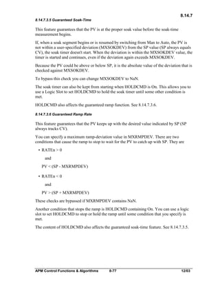 8.14.7
8.14.7.3.5 Guaranteed Soak-Time

This feature guarantees that the PV is at the proper soak value before the soak-time
measurement begins.
If, when a soak segment begins or is resumed by switching from Man to Auto, the PV is
not within a user-specified deviation (MXSOKDEV) from the SP value (SP always equals
CV), the soak timer doesn't start. When the deviation is within the MXSOKDEV value, the
timer is started and continues, even if the deviation again exceeds MXSOKDEV.
Because the PV could be above or below SP, it is the absolute value of the deviation that is
checked against MXSOKDEV.
To bypass this check you can change MXSOKDEV to NaN.
The soak timer can also be kept from starting when HOLDCMD is On. This allows you to
use a Logic Slot to set HOLDCMD to hold the soak timer until some other condition is
met.
HOLDCMD also affects the guaranteed ramp function. See 8.14.7.3.6.
8.14.7.3.6 Guaranteed Ramp Rate

This feature guarantees that the PV keeps up with the desired value indicated by SP (SP
always tracks CV).
You can specify a maximum ramp-deviation value in MXRMPDEV. There are two
conditions that cause the ramp to stop to wait for the PV to catch up with SP. They are
• RATEn > 0
and
PV < (SP - MXRMPDEV)
• RATEn < 0
and
PV > (SP + MXRMPDEV)
These checks are bypassed if MXRMPDEV contains NaN.
Another condition that stops the ramp is HOLDCMD containing On. You can use a logic
slot to set HOLDCMD to stop or hold the ramp until some condition that you specify is
met.
The content of HOLDCMD also affects the guaranteed soak-time feature. See 8.14.7.3.5.

APM Control Functions & Algorithms

8-77

12/03

 