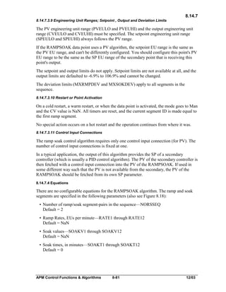 8.14.7
8.14.7.3.9 Engineering Unit Ranges; Setpoint , Output and Deviation Limits

The PV engineering unit range (PVEULO and PVEUHI) and the output engineering unit
range (CVEULO and CVEUHI) must be specified. The setpoint engineering unit range
(SPEULO and SPEUHI) always follows the PV range.
If the RAMPSOAK data point uses a PV algorithm, the setpoint EU range is the same as
the PV EU range, and can't be differently configured. You should configure this point's PV
EU range to be the same as the SP EU range of the secondary point that is receiving this
point's output.
The setpoint and output limits do not apply. Setpoint limits are not available at all, and the
output limits are defaulted to -6.9% to 106.9% and cannot be changed.
The deviation limits (MXRMPDEV and MXSOKDEV) apply to all segments in the
sequence.
8.14.7.3.10 Restart or Point Activation

On a cold restart, a warm restart, or when the data point is activated, the mode goes to Man
and the CV value is NaN. All timers are reset, and the current segment ID is made equal to
the first ramp segment.
No special action occurs on a hot restart and the operation continues from where it was.
8.14.7.3.11 Control Input Connections

The ramp soak control algorithm requires only one control input connection (for PV). The
number of control input connections is fixed at one.
In a typical application, the output of this algorithm provides the SP of a secondary
controller (which is usually a PID control algorithm). The PV of the secondary controller is
then fetched with a control input connection into the PV of the RAMPSOAK. If used in
some different way such that the PV is not available from the secondary, the PV of the
RAMPSOAK should be fetched from its own SP parameter.
8.14.7.4 Equations

There are no configurable equations for the RAMPSOAK algorithm. The ramp and soak
segments are specified in the following parameters (also see Figure 8.18):
• Number of ramp/soak segment-pairs in the sequence—NORSSEQ
Default = 2
• Ramp Rates, EUs per minute—RATE1 through RATE12
Default = NaN
• Soak values—SOAKV1 through SOAKV12
Default = NaN
• Soak times, in minutes—SOAKT1 through SOAKT12
Default = 0

APM Control Functions & Algorithms

8-81

12/03

 