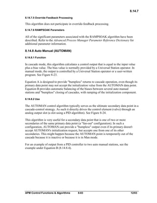 8.14.7
8.14.7.5 Override Feedback Processing

This algorithm does not participate in override-feedback processing.
8.14.7.6 RAMPSOAK Parameters

All of the significant parameters associated with the RAMPSOAK algorithm have been
described. Refer to the Advanced Process Manager Parameter Reference Dictionary for
additional parameter information.
8.14.8 Auto Manual (AUTOMAN)
8.14.8.1 Function

In cascade mode, this algorithm calculates a control output that is equal to the input value
plus a bias value. The bias value is normally provided by a Universal Station operator. In
manual mode, the output is controlled by a Universal Station operator or a user-written
program. See Figure 8-23.
Equation A is designed to provide "bumpless" returns to cascade operation, even though its
primary data point may not accept the initialization value from the AUTOMAN data point.
Equation B provides automatic balancing of the biases between several auto manual
stations and "bumpless" closing of cascades, with ramping of the initialization component.
8.14.8.2 Use

The AUTOMAN control algorithm typically serves as the ultimate secondary data point in a
cascade-control strategy. As such it directly drives the control element (valve) through an
analog output slot (a slot using a PID algorithm). See Figure 8-24.
This algorithm is very useful for a secondary data point that is one of two or more
secondaries of the same primary data point (a "fan-out" configuration). In such a
configuration, AUTOMAN can provide a "bumpless" output even if its primary doesn't
accept AUTOMAN's initialization request, but accepts one from one of its other
secondaries. This might happen because the AUTOMAN point is temporarily out of the
cascade because it is inactive or because it is in Man mode.
For an example of output from a PID controller to two auto manual stations, see the
example under Equation B (8.14.8.4).

APM Control Functions & Algorithms

8-83

12/03

 
