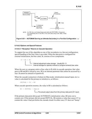 8.14.8
Output
Processing

PRIMARY
DATA POINT
o CAS
o

AUTOMAN

CV

OP

o
Man
Note
To Additional
Secondary
Data Points

NOTE: In a PM, this is an Analog Output point (slot) with PNTFORM = Component.
On a DataHiway this is a CB, MC, or EC point (slot) using a CM, CMA, or DDC
algorithm.

Figure 8-24 — AUTOMAN Serving as Ultimate Secondary in a Fan-Out Configuration

1320

8.14.8.3 Options and Special Features
8.14.8.3.1 "Bumpless" Returns to Cascade Operation

To support the use of this algorithm as one of the secondaries in a fan-out configuration,
special handling of the bias value is provided. When the data point is configured for
external initialization, the bias value, B, consists of two components.
B = BO + BI

Internal adjustment-value storage. Usually BI = 0.
Internal storage for operator-entered or program-entered bias value

When the user or a program enters a bias value in B while in cascade operation, that value
goes to B0 and BI is forced to zero. BI is an internal parameter that cannot be accessed by a
user. B cannot be entered in Equation B.
When the cascade connection is broken (in Man mode, initialization-manual input, etc.) a
value is calculated for the primary to initialize to, as follows:
INITVAL = CV - B0

When cascade operation resumes, the value in BI is calculated as follows:
BI = INITVAL - OPprim

The actual output value from the primary data point (X1 input)

If the primary data point did accept AUTOMAN's initialization value, BI turns out to
contain zero. If the primary did not accept INITVAL, BI contains a value that causes CV to
contain the value it had just before the cascade closed. In either case, CV does not "bump."

APM Control Functions & Algorithms

8-85

12/03

 
