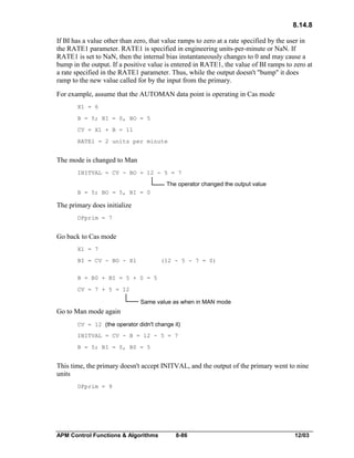 8.14.8
If BI has a value other than zero, that value ramps to zero at a rate specified by the user in
the RATE1 parameter. RATE1 is specified in engineering units-per-minute or NaN. If
RATE1 is set to NaN, then the internal bias instantaneously changes to 0 and may cause a
bump in the output. If a positive value is entered in RATE1, the value of BI ramps to zero at
a rate specified in the RATE1 parameter. Thus, while the output doesn't "bump" it does
ramp to the new value called for by the input from the primary.
For example, assume that the AUTOMAN data point is operating in Cas mode
X1 = 6
B = 5; BI = 0, BO = 5
CV = X1 + B = 11
RATE1 = 2 units per minute

The mode is changed to Man
INITVAL = CV - BO = 12 - 5 = 7

The operator changed the output value
B = 5; BO = 5, BI = 0

The primary does initialize
OPprim = 7

Go back to Cas mode
X1 = 7
BI = CV - BO - X1

(12 - 5 - 7 = 0)

B = B0 + BI = 5 + 0 = 5
CV = 7 + 5 = 12

Same value as when in MAN mode

Go to Man mode again
CV = 12 (the operator didn't change it)
INITVAL = CV - B = 12 - 5 = 7
B = 5; BI = 0, B0 = 5

This time, the primary doesn't accept INITVAL, and the output of the primary went to nine
units
OPprim = 9

APM Control Functions & Algorithms

8-86

12/03

 