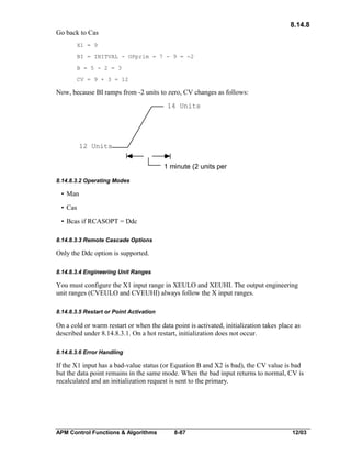 8.14.8
Go back to Cas
X1 = 9
BI = INITVAL - OPprim = 7 - 9 = -2
B = 5 - 2 = 3
CV = 9 + 3 = 12

Now, because BI ramps from -2 units to zero, CV changes as follows:

14 Units

12 Units
1 minute (2 units per
8.14.8.3.2 Operating Modes

• Man
• Cas
• Bcas if RCASOPT = Ddc
8.14.8.3.3 Remote Cascade Options

Only the Ddc option is supported.
8.14.8.3.4 Engineering Unit Ranges

You must configure the X1 input range in XEULO and XEUHI. The output engineering
unit ranges (CVEULO and CVEUHI) always follow the X input ranges.
8.14.8.3.5 Restart or Point Activation

On a cold or warm restart or when the data point is activated, initialization takes place as
described under 8.14.8.3.1. On a hot restart, initialization does not occur.
8.14.8.3.6 Error Handling

If the X1 input has a bad-value status (or Equation B and X2 is bad), the CV value is bad
but the data point remains in the same mode. When the bad input returns to normal, CV is
recalculated and an initialization request is sent to the primary.

APM Control Functions & Algorithms

8-87

12/03

 
