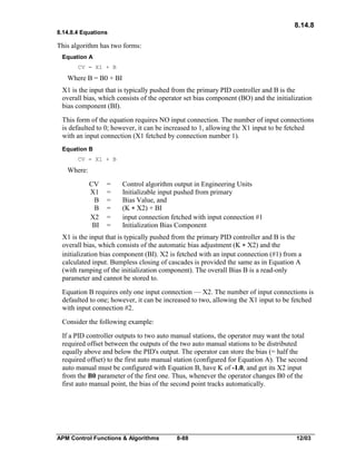 8.14.8
8.14.8.4 Equations

This algorithm has two forms:
Equation A
CV = X1 + B

Where B = B0 + BI
X1 is the input that is typically pushed from the primary PID controller and B is the
overall bias, which consists of the operator set bias component (BO) and the initialization
bias component (BI).
This form of the equation requires NO input connection. The number of input connections
is defaulted to 0; however, it can be increased to 1, allowing the X1 input to be fetched
with an input connection (X1 fetched by connection number 1).
Equation B
CV = X1 + B

Where:
CV
X1
B
B
X2
BI

=
=
=
=
=
=

Control algorithm output in Engineering Units
Initializable input pushed from primary
Bias Value, and
(K * X2) + BI
input connection fetched with input connection #1
Initialization Bias Component

X1 is the input that is typically pushed from the primary PID controller and B is the
overall bias, which consists of the automatic bias adjustment (K * X2) and the
initialization bias component (BI). X2 is fetched with an input connection (#1) from a
calculated input. Bumpless closing of cascades is provided the same as in Equation A
(with ramping of the initialization component). The overall Bias B is a read-only
parameter and cannot be stored to.
Equation B requires only one input connection — X2. The number of input connections is
defaulted to one; however, it can be increased to two, allowing the X1 input to be fetched
with input connection #2.
Consider the following example:
If a PID controller outputs to two auto manual stations, the operator may want the total
required offset between the outputs of the two auto manual stations to be distributed
equally above and below the PID's output. The operator can store the bias (= half the
required offset) to the first auto manual station (configured for Equation A). The second
auto manual must be configured with Equation B, have K of -1.0, and get its X2 input
from the B0 parameter of the first one. Thus, whenever the operator changes B0 of the
first auto manual point, the bias of the second point tracks automatically.

APM Control Functions & Algorithms

8-88

12/03

 