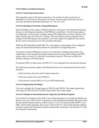 8.14.9
8.14.9.3 Options and Special Features
8.14.9.3.1 Control Input Connections

This algorithm requires NO input connections. The number of input connections is
defaulted to 2, but it can be increased to up to four. For each input connection, the user
must also specify the destination parameter, X1, X2, X3 or X4.
8.14.9.3.2 Handling of Full Value, Floating PID Outputs

Special handling of the outputs of PID data points is necessary in the Incremental Summer,
because it is the dynamic operation of the PID that is significant—the full-value output is
not significant. As the process variables change, PID outputs have no direct relation to the
input, therefore they are said to be "floating." The incremental summer responds only to
changes in the PID outputs, and calculates a full-value output to be applied to the control
device (valve) in the process or to the secondary data point.
While the PID algorithms handle SPs, PVs, and outputs as percentages of the configured
range, the Incremental Summer performs its calculations in engineering units.
To prevent a primary PID point in Auto or Cas mode from winding-up beyond its own
output limits, every time the Incremental Summer point is processed it changes the PID's
output value to its own CV value after converting to percent. This does not affect the
dynamic changes in the PID outputs.
If a primary PID is in Man mode, the PID's CV is not changed by the Incremental Summer.
The following restrictions apply to the PID points that are the Incremental Summer point's
primaries.
• Each must have only one control-output connection.
• Each must reside in the same APM box.
• Each must be a normal PID (8.14.1) or a PID Feedforward.
8.14.9.3.3 Engineering Unit Ranges

You must configure the X-input ranges in XEULO and XEUHI. The output engineering
unit ranges (CVEULO and CVEUHI) always follow the X input ranges.
8.14.9.3.4 Changes to Incremental Summer Output by User-Written Programs

User-written CL programs in the AM or user-written programs in a Computing Module can
directly store new values in the CV parameter of the Incremental Summer's data point while
the Incremental Summer point is in BCas mode, or if in CAS mode and RCASOPT is not =
DDC, and normally operating. This causes a shift in the CV value but the dynamic changes
continue, because the Incremental Summer dynamically increments or decrements CV each
time the point is processed.

APM Control Functions & Algorithms

8-91

12/03

 