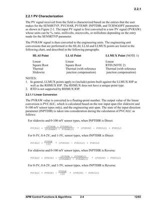 2.2.1
2.2.1 PV Characterization
The PV signal received from the field is characterized based on the entries that the user
makes for the SENSRTYP, PVCHAR, PVTEMP, INPTDIR, and TCRNGOPT parameters
as shown in Figure 2-1. The input PV signal is first converted to a raw PV signal (PVRAW)
whose units can be %, ratio, millivolts, microvolts, or milliohms depending on the entry
made for the SENSRTYP parameter.
The PVRAW signal is then converted to the engineering units. The engineering unit
conversions that are performed in the HLAI, LLAI and LLMUX points are listed in the
following chart, and described in the following paragraphs.
HLAI Point

LLAI Point

LLMUX Point (NOTE 1)

Linear
Square Root
Thermal
Slidewire

Linear
Square Root
Thermal (with reference
junction compensation)

Linear
RTD (NOTE 2)
Thermal (with reference
junction compensation)

NOTES:
1. In general, LLMUX points apply to (include) points built against the LLMUX IOP as
well as the RHMUX IOP. The RHMUX does not have a unique point type.
2. RTD is not supported by RHMUX IOP.
2.2.1.1 Linear Conversion

The PVRAW value is converted to a floating-point number. The output value of the linear
conversion is PVCALC, which is calculated based on the raw input span (for slidewire and
0-100 mV sensor types only), and the engineering unit span. The state of the input direction
parameter (INPTDIR) is taken into consideration during the calculation of PVCALC as
follows:
For slidewire and 0-100 mV sensor types, when INPTDIR is Direct:
(PVRAW - PVRAWLO)
PVCALC = (PVRAWHI - PVRAWLO)

* (PVEUHI - PVEULO) + PVEULO

For 0-5V, 0.4-2V, and 1-5V, sensor types, when INPTDIR is Direct:
PVCALC =

PVRAW
100

* (PVEUHI - PVEULO) + PVEULO

For slidewire and 0-100 mV sensor types, when INPTDIR is Reverse:
(PVRAW - PVRAWLO)
PVCALC = PVEUHI - (PVRAWHI - PVRAWLO)

* (PVEUHI - PVEULO)

For 0-5V, 0.4-2V, and 1-5V, sensor types, when INPTDIR is Reverse:
PVCALC = PVEUHI -

PVRAW
100

* (PVEUHI - PVEULO)

APM Control Functions & Algorithms

2-4

12/03

 