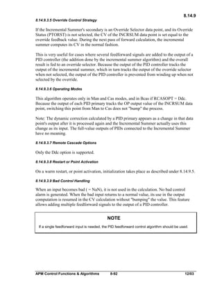 8.14.9
8.14.9.3.5 Override Control Strategy

If the Incremental Summer's secondary is an Override Selector data point, and its Override
Status (PTORST) is not selected, the CV of the INCRSUM data point is set equal to the
override feedback value. During the next pass of forward calculation, the incremental
summer computes its CV in the normal fashion.
This is very useful for cases where several feedforward signals are added to the output of a
PID controller (the addition done by the incremental summer algorithm) and the overall
result is fed to an override selector. Because the output of the PID controller tracks the
output of the incremental summer, which in turn tracks the output of the override selector
when not selected, the output of the PID controller is prevented from winding up when not
selected by the override.
8.14.9.3.6 Operating Modes

This algorithm operates only in Man and Cas modes, and in Bcas if RCASOPT = Ddc.
Because the output of each PID primary tracks the OP output value of the INCRSUM data
point, switching this point from Man to Cas does not "bump" the process.
Note: The dynamic correction calculated by a PID primary appears as a change in that data
point's output after it is processed again and the Incremental Summer actually uses this
change as its input. The full-value outputs of PIDs connected to the Incremental Summer
have no meaning.
8.14.9.3.7 Remote Cascade Options

Only the Ddc option is supported.
8.14.9.3.8 Restart or Point Activation

On a warm restart, or point activation, initialization takes place as described under 8.14.9.5.
8.14.9.3.9 Bad Control Handling

When an input becomes bad ( = NaN), it is not used in the calculation. No bad control
alarm is generated. When the bad input returns to a normal value, its use in the output
computation is resumed in the CV calculation without "bumping" the value. This feature
allows adding multiple feedforward signals to the output of a PID controller.

NOTE
If a single feedforward input is needed, the PID feedforward control algorithm should be used.

APM Control Functions & Algorithms

8-92

12/03

 