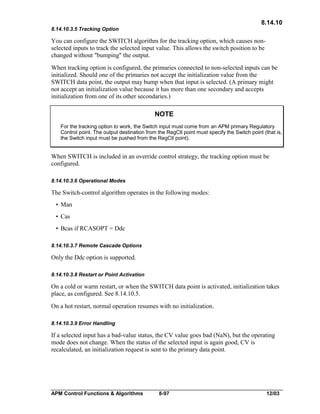 8.14.10
8.14.10.3.5 Tracking Option

You can configure the SWITCH algorithm for the tracking option, which causes nonselected inputs to track the selected input value. This allows the switch position to be
changed without "bumping" the output.
When tracking option is configured, the primaries connected to non-selected inputs can be
initialized. Should one of the primaries not accept the initialization value from the
SWITCH data point, the output may bump when that input is selected. (A primary might
not accept an initialization value because it has more than one secondary and accepts
initialization from one of its other secondaries.)

NOTE
For the tracking option to work, the Switch input must come from an APM primary Regulatory
Control point. The output destination from the RegCtl point must specify the Switch point (that is,
the Switch input must be pushed from the RegCtl point).

When SWITCH is included in an override control strategy, the tracking option must be
configured.
8.14.10.3.6 Operational Modes

The Switch-control algorithm operates in the following modes:
• Man
• Cas
• Bcas if RCASOPT = Ddc
8.14.10.3.7 Remote Cascade Options

Only the Ddc option is supported.
8.14.10.3.8 Restart or Point Activation

On a cold or warm restart, or when the SWITCH data point is activated, initialization takes
place, as configured. See 8.14.10.5.
On a hot restart, normal operation resumes with no initialization.
8.14.10.3.9 Error Handling

If a selected input has a bad-value status, the CV value goes bad (NaN), but the operating
mode does not change. When the status of the selected input is again good, CV is
recalculated, an initialization request is sent to the primary data point.

APM Control Functions & Algorithms

8-97

12/03

 