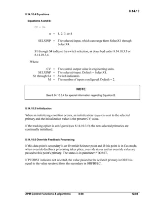 8.14.10
8.14.10.4 Equations
Equations A and B:
CV = Xn

n = 1, 2, 3, or 4
SELXINP = The selected input, which can range from SelectX1 through
SelectX4.
S1 through S4 indicate the switch selection, as described under 8.14.10.3.3 or
8.14.10.3.4.
Where:
CV
SELXINP
S1 through S4
M

=
=
=
=

The control output value in engineering units.
The selected-input. Default = SelectX1.
Switch indicators
The number of inputs configured. Default = 2.

NOTE
See 8.14.10.3.4 for special information regarding Equation B.

8.14.10.5 Initialization

When an initializing condition occurs, an initialization request is sent to the selected
primary and the initialization value is the present CV value.
If the tracking option is configured (see 8.14.10.3.5), the non-selected primaries are
continually initialized.
8.14.10.6 Override Feedback Processing

If this data point's secondary is an Override Selector point and if this point is in Cas mode,
when override-feedback processing takes place, override status and an override value are
passed to this point's primary. The status is in parameter PTORST.
If PTORST indicates not selected, the value passed to the selected primary in ORFB is
equal to the value received from the secondary in ORFBSEC.

APM Control Functions & Algorithms

8-98

12/03

 