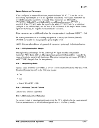 8.14.11
Bypass Options and Parameters

When configured as an override selector, any of the inputs X1, X2, X3, and X4 can be
individually bypassed (not used in the algorithm calculation). Four logical parameters are
provided to select the input to be bypassed. These parameters are BYPASSX1,
BYPASSX2, BYPASSX3, and BYPASSX4. An additional parameter, BYPASS is
provided. When BYPASS is On, the input Xn for which BYPASSXn is On is initialized
(set equal to the selected input) and not used in the calculation of the output. When all four
inputs are bypassed, the output is maintained at the last value.
These parameters are available only when the override option is configured (OROPT = On).
All bypass parameters can be stored by the operator, or any system function, but only
BYPASS is available for changing at the group display level.
NOTE: When a selected input is bypassed, all parameters go through 1-shot initialization.
8.14.11.3.3 Engineering Unit Ranges

The engineering-units ranges for the X1 through X4 inputs must be configured in
parameters XEUHI and XEULO. These parameters contain the high and low values for the
range, which is the same for all four inputs. The output engineering unit ranges (CVEULO
and CVEUHI) always follow the X-input range.
8.14.11.3.4 Operating Modes

Because a data point that uses ORSEL is always a secondary to at least one other data point,
this algorithm operates only in the following modes:
• Cas
• Man
• Bcas if RCASOPT = Ddc
8.14.11.3.5 Remote Cascade Options

Only the Ddc option is supported.
8.14.11.3.6 Restart or Point Activation

On a warm restart, or on activating the data point, the CV is initialized to the value returned
from the secondary and an initialization request is sent to all of the primaries.

APM Control Functions & Algorithms

8-102

12/03

 